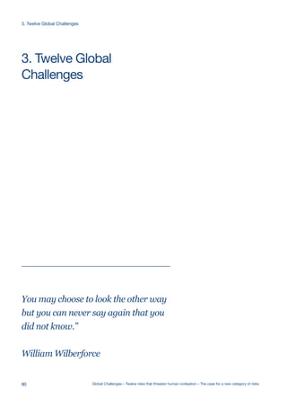Ecological
Catastrophe
Artificial
Intelligence
Ecological
Catastrophe
Artificial
Intelligence
Ecological
Catastrophe
Artificial
Intelligence
Extreme
Climate Change
Nuclear WarNanotechnologyEcological
Catastrophe
Global
Pandemic
Future Bad
Global Governance
Super-volcano
Artificial
Intelligence
Extreme
Climate Change
Nuclear WarNanotechnologyEcological
Catastrophe
Global
Pandemic
Future Bad
Global Governance
Super-volcano
Artificial
Intelligence
Ecological
Catastrophe
Artificial
Intelligence
Ecological
Catastrophe
Artificial
Intelligence
Ecological
Catastrophe
Artificial
Intelligence
Extreme
Climate Change
Nuclear WarNanotechnologyEcological
Catastrophe
Future Bad
Global Governance
Artificial
Intelligence
You may choose to look the other way
but you can never say again that you
did not know.”
William Wilberforce
Challenges
3. Twelve Global
60 Global Challenges – Twelve risks that threaten human civilisation – The case for a new category of risks
3. Twelve Global Challenges
 