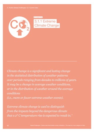 Extreme
Climate Change
Nuclear WarNanotechnology
Global
Pandemi
Future Bad
Global Governance
Super-vo
3.1Current risk
Climate Change
3.1.1 Extreme
Climate change is a significant and lasting change
in the statistical distribution of weather patterns
over periods ranging from decades to millions of years.
It may be a change in average weather conditions,
or in the distribution of weather around the average
conditions
(i.e., more or fewer extreme weather events).
Extreme climate change is used to distinguish
from the impacts beyond the dangerous climate
that a 2° C temperature rise is expected to result in.
113
62 Global Challenges – Twelve risks that threaten human civilisation – The case for a new category of risks
3. Twelve Global Challenges / 3.1 Current risks
 