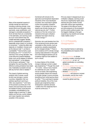 3.1.1.1 Expected impact
disaggregation
3.1.1.2 Probability
Global System
Collapse
Major Asteroid
Impact
bal
demic
er-volcano Synthetic
Biology
Unknown
Consequences
Many of the expected impacts of
climate change are well known,
including a warming climate, more
severe storms and droughts, rising
sea levels, ocean acidification, and
damage to vulnerable ecosystems.114
As for all risks there are uncertainties
in the estimates, and warming could
be much more extreme than the
middle estimates suggest. Models
tend to underestimate uncertainty115
(especially where impact on humanity
is concerned,116 where the effect also
depends on modellers’ choices such
as the discount rate117), so there is
a probability118 that humanity could
be looking at a 4°C119 or even 6°C120
warming in the coming decades. This
could arise from positive feedback
loops, such as the release of methane
from permafrost121
or the dieback
of the Amazon rainforests,122
that
strengthen the warming effect. So far,
efforts at curbing emissions have been
only moderately successful and are
still very far from what is needed.123
The impact of global warming,
whether mild or severe, would
be felt most strongly in poorer
countries. Adaptation that can
address significant warming is
often very expensive,124 and many
of the poorest countries are in the
tropics and sub-tropics that would
be hardest hit (they could become
completely uninhabitable for the
highest range of warming125
). Mass
deaths and famines, social collapse
and mass migration are certainly
possible in this scenario.
Combined with shocks to the
agriculture and biosphere-dependent
industries of the more developed
countries, this could lead to global
conflict and possibly civilisation
collapse – to the extent that many
experts see climate change as a
national security risk126
. Further
evidence of the risk comes from
indications that past civilisation
collapses have been driven by
climate change.127
Extinction risk could develop from this
if the remaining human groups were
vulnerable to other shocks, such as
pandemics, possibly exacerbated
by the changed climate.128 There is
some evidence of 6°C climate change
causing mass extinction in the past,129
but a technological species such as
ourselves might be more resilient to
such a shock.
A unique feature of the climate
change challenge is what is called
geo-engineering.130
Though this could
- if it works - reduce many impacts
at a relatively low cost, it would
not do so evenly. Geo-engineering
would possibly reduce the impacts
of climate change in some countries,
benefitting them while leaving others
to suffer.131 This could lead to greater
political instability. One of the most
popular geo-engineering ideas –
stratospheric sulphate aerosols
– suffers from the weakness that it
must be continuous. 132
If for any reason it stopped (such as a
civilisation collapse), warming would
resume at a significantly higher pace,
reaching the point where it would
have been without geo-engineering.
The speed of this rebound would
put extra pressure on the ecosystem
and the world’s political system. So
the biggest challenge is that geo-
engineering may backfire and simply
make matters worse.134
Five important factors in estimating
the probabilities and impacts of the
challenge:
1. The uncertainties in climate
sensitivity models, including the tail.
2. The likelihood - or not - of
global coordination on controlling
emissions.
3. The future uptake of low-carbon
economies, including energy,
mobility and food systems.
4. Whether technological
innovations will improve or worsen
the situation, and by how much.
5. The long-term climate impact
caused by global warming.
63Global Challenges – Twelve risks that threaten human civilisation – The case for a new category of risks
3.1 Current risks
 