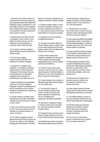 1. Research which further refines our
understanding of climate change and
geo-engineering ideas will be essential in
predicting change, preparing for it, and
potentially reversing it. On the negative
side, climate science research may allow
the possibility of climate change tools
being used for warfare.
2. Global poverty will affect both the
vulnerability of many nations to the
effects of climate change, and the
likelihood of achieving global co-
ordination earlier rather than later.
3. Pre-extreme warming mitigation
efforts will affect the level of impact from
climate change.
4. Pre-warming collapse
countermeasures will affect the
likelihood of civilisation collapse.
5. Research into mitigation and
adaptation is necessary for effective
implementation of either approach.
6. Research into emission-reducing
technologies (such as alternative
energies) will be important for
transitioning to a low carbon economy.
7. Global coordination and cooperation
will be key to funding mitigation/
adaptation research and development,
and for the global control of carbon
emissions or transitioning to a global low
carbon economy.
8. Climate warfare is possible if geo-
engineering and climate modification
methods can be harnessed by nations
to harm others.
9. New, more polluting uses of carbon
would, if they had a strong economic
rationale, put upwards pressure on
carbon emissions.
10. The direct casualties of limited
global warming are likely to be few, as
humans can adapt to many different
temperatures and climates. The indirect
effect can however be significant, e.g.
migration, starvation, extreme weather.
11. Climate change is likely to cause
extensive ecosystem damage, such
as ocean acidification and pressure
on many sensitive species that cannot
easily adapt to temperature changes.
12. Agriculture will be disrupted by
increased temperature.
13. The direct and indirect effects of
climate change will have a great impact
on the world’s political and economic
systems, which will in turn determine the
severity of the changes.
14. Many nations will be made
politically vulnerable to the direct and
indirect impacts of climate change,
putting great pressure on their political
systems and institutions.
15. Climate change will cause an
increase in storms, floods, and other
natural disasters. If political stability is
maintained, most of the casualties are
likely to result from these factors.
16. Forced migration from unstable or
disrupted areas will put further pressure
on more stable areas.
17. The long-term impact of
climate change (including further
carbon emissions and warming)
will be important for determining
the risk of collapse and
subsequent rebuilding possibilities.
18. Attempts to mitigate and adapt
to climate change will be important
for reducing the severity of climate
change’s impact.
19. The level of carbon emissions is the
driver of climate change, and will be
crucial in determining its ultimate impact.
20. Feedback loops will be important in
determining whether carbon emissions
are self-damping or self-forcing (i.e.
whether an extra ton of CO2 emissions
is likely to result in more or less than a
ton in the atmosphere).
21. Transitioning to low carbon
economies will be crucial for reducing
emissions without disrupting the world’s
political or economic systems.
22. Geo-engineering offers the possibility
of decreasing carbon concentration in
the atmosphere alongside, or instead of,
emission reductions. But it may make
climate warfare a possibility.
23. If geo-engineering projects collapse
in the middle of implementation, this
could lead to strong warming over a
dangerously short period of time.
24. Technological innovations will be
crucial for transitioning to low carbon
economies or allowing geo-engineering.
But they may also result in new,
carbon-intensive innovations, which,
if sufficiently profitable, could push
emissions up.
25. Some level of changes to the
standard economic system may
be needed to transition to low
carbon economies.
26. Easily visible impacts of climate
change may be instrumental in pushing
better global coordination on the issue.
27. The political systems in place as
warming increases will determine how
well the world copes with a hotter planet.
28. Climate models are extremely
detailed and inevitably uncertain.
But the real level of uncertainty
includes uncertainties about the
models themselves.
29. The course of international
politics is extremely hard to predict,
even for political scientists.135
65Global Challenges – Twelve risks that threaten human civilisation – The case for a new category of risks
3.1 Current risks
 