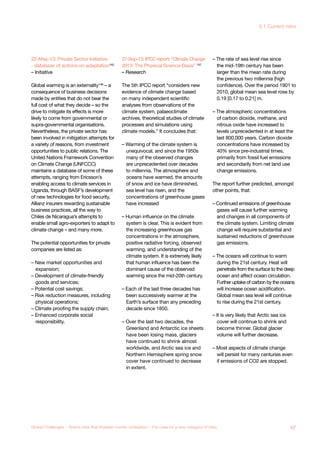22-May-13: Private Sector Initiative
- database of actions on adaptation145
– Initiative
Global warming is an externality146
– a
consequence of business decisions
made by entities that do not bear the
full cost of what they decide – so the
drive to mitigate its effects is more
likely to come from governmental or
supra-governmental organisations.
Nevertheless, the private sector has
been involved in mitigation attempts for
a variety of reasons, from investment
opportunities to public relations. The
United Nations Framework Convention
on Climate Change (UNFCCC)
maintains a database of some of these
attempts, ranging from Ericsson’s
enabling access to climate services in
Uganda, through BASF’s development
of new technologies for food security,
Allianz insurers rewarding sustainable
business practices, all the way to
Chiles de Nicaragua’s attempts to
enable small agro-exporters to adapt to
climate change – and many more.
The potential opportunities for private
companies are listed as:
– New market opportunities and
expansion;
– Development of climate-friendly
goods and services;
– Potential cost savings;
– Risk reduction measures, including
physical operations;
– Climate proofing the supply chain;
– Enhanced corporate social
responsibility.
27-Sep-13:IPCCreport:“ClimateChange
2013: The Physical Science Basis” 147
– Research
The 5th IPCC report “considers new
evidence of climate change based
on many independent scientific
analyses from observations of the
climate system, palaeoclimate
archives, theoretical studies of climate
processes and simulations using
climate models.” It concludes that:
– Warming of the climate system is
unequivocal, and since the 1950s
many of the observed changes
are unprecedented over decades
to millennia. The atmosphere and
oceans have warmed, the amounts
of snow and ice have diminished,
sea level has risen, and the
concentrations of greenhouse gases
have increased
– Human influence on the climate
system is clear. This is evident from
the increasing greenhouse gas
concentrations in the atmosphere,
positive radiative forcing, observed
warming, and understanding of the
climate system. It is extremely likely
that human influence has been the
dominant cause of the observed
warming since the mid-20th century.
– Each of the last three decades has
been successively warmer at the
Earth’s surface than any preceding
decade since 1850.
– Over the last two decades, the
Greenland and Antarctic ice sheets
have been losing mass, glaciers
have continued to shrink almost
worldwide, and Arctic sea ice and
Northern Hemisphere spring snow
cover have continued to decrease
in extent.
– The rate of sea level rise since
the mid-19th century has been
larger than the mean rate during
the previous two millennia (high
confidence). Over the period 1901 to
2010, global mean sea level rose by
0.19 [0.17 to 0.21] m.
– The atmospheric concentrations
of carbon dioxide, methane, and
nitrous oxide have increased to
levels unprecedented in at least the
last 800,000 years. Carbon dioxide
concentrations have increased by
40% since pre-industrial times,
primarily from fossil fuel emissions
and secondarily from net land use
change emissions.
The report further predicted, amongst
other points, that:
– Continued emissions of greenhouse
gases will cause further warming
and changes in all components of
the climate system. Limiting climate
change will require substantial and
sustained reductions of greenhouse
gas emissions.
– The oceans will continue to warm
during the 21st century. Heat will
penetrate from the surface to the deep
ocean and affect ocean circulation.
Further uptake of carbon by the oceans
will increase ocean acidification.
Global mean sea level will continue
to rise during the 21st century.
– It is very likely that Arctic sea ice
cover will continue to shrink and
become thinner. Global glacier
volume will further decrease.
– Most aspects of climate change
will persist for many centuries even
if emissions of CO2 are stopped.
67Global Challenges – Twelve risks that threaten human civilisation – The case for a new category of risks
3.1 Current risks
 