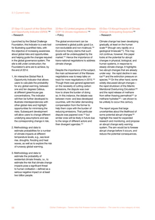 27-Sep-13: Launch of the Global Risk
and Opportunity Indicator (GROI) 148
– Research
Launched by the Global Challenge
Foundation, this Indicator is a web tool
for illustrating quantified risks, with
the objective of increasing awareness
about global risks and opportunities
and helping guide the changes required
in the global governance system. The
site is still under construction; the
Foundation’s aims are to achieve, by
the end of 2014:
1. An interactive Global Risk &
Opportunity Indicator that allows
users to calculate the probability
for any global warming, between
one and ten degrees Celsius,
at different greenhouse gas
concentrations. The indicator
will then be further developed to
illustrate interdependencies with
other global risks and highlight
opportunities for minimising the
risks. Subsequent development
will allow users to change different
underlying assumptions and see
the corresponding change in risk.
2. Methodology and data to
estimate probabilities for a number
of climate impacts at different
temperature levels, e.g., sea level
rise, droughts, flooding and heat
waves, as well as to explore the risk
of runaway global warming.
3. Methodology and data to
estimate the probability of
existential climate threats, i.e., to
estimate the risk that climate change
impacts pose a significant threat
to human civilisation – defined as a
serious negative impact on at least
two billion people.
23-Nov-13: Limited progress at Warsaw
COP 19 climate negotiations 149
– Policy
The global environment can be
considered a global public good (i.e.
non-excludable and non-rivalrous).150
Economic theory claims that such
goods will be undersupplied by the
market.151
Hence the importance of
trans-national negotiations to address
climate change.
Despite the importance of the subject,
the main achievement of the Warsaw
negotiations was to keep talks on
track for more negotiations in 2015.152
Though there was general agreement
on the necessity of cutting carbon
emissions, the dispute was over
how to share the burden of doing
so. In this instance, the debate was
between more- and less-developed
countries, with the latter demanding
compensation from the former to
help them cope with the burden of
reducing emissions. That particular
dispute was papered over,153 but
similar ones will be likely in future due
to the range of different actors and
their divergent agendas.154
03-Dec-13 Abrupt Impacts of Climate
Change: Anticipating Surprises155
– Research
Climate change has been developing
gradually, at least on the human
scale156
(though very rapidly on a
geological timescale157
). This may
not continue, however: this paper
looks at the potential for abrupt
changes in physical, biological, and
human systems, in response to
steady climate change. It highlights
two abrupt changes that are already
under way: the rapid decline in sea
ice158 and the extinction pressure on
species.159 On the other hand, some
widely discussed abrupt changes –
the rapid shutdown of the Atlantic
Meridional Overturning Circulation160
and the rapid release of methane
from either thawing permafrost161
or
methane hydrates162
– are shown to
be unlikely to occur this century.
The report argues that large
uncertainties about the likelihood of
some potential abrupt changes163
highlight the need for expanded
research and monitoring, and propose
an abrupt change early warning
system. The aim would be to foresee
abrupt change before it occurs, and
reduce the potential consequences.
68 Global Challenges – Twelve risks that threaten human civilisation – The case for a new category of risks
3.1 Current risks
 