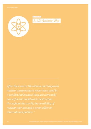 Nuclear War
Global S
Collapse
Global
Pandemic
Future Bad
Global Governance
Super-volcano Syntheti
Biology
3.1Current risk
3.1.2 Nuclear War
After their use in Hiroshima and Nagasaki
nuclear weapons have never been used in
a conflict,but because they are extremely
powerful and could cause destruction
throughout the world, the possibility of
nuclear war has had a great effect on
international politics.
164
70 Global Challenges – Twelve risks that threaten human civilisation – The case for a new category of risks
3.1 Current risks
 