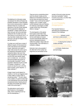 3.1.2.1 Expected impact
disaggregation
3.1.2.2 Probability
bal System
lapse
Major Asteroid
Impact
nthetic
logy
Unknown
Consequences
The likelihood of a full-scale nuclear
war between the USA and Russia has
probably decreased in recent decades
due to some improvements in relations
between these two countries and
reductions in the size of their arsenals.
Still, the potential for deliberate or
accidental165 nuclear conflict has not
been removed, with some estimates
putting the risk of nuclear war in the
next century or so at around 10%166 – it
may have been mostly down to luck
that such a war did not happen in the
last half century167.
A nuclear war could have a range of
different impacts. At the lowest end
is the most obvious and immediate
impact: destruction and death in
major cities across the world, due to
the explosions themselves and the
radioactive fallout. But even if the
entire populations of Europe, Russia
and the USA were directly wiped
out in a nuclear war – an outcome
that some studies have shown to
be physically impossible168, given
population dispersal and the number
of missiles in existence169 – that
would not raise the war to the first
level of impact, which requires > 2
billion affected.170
A larger impact would depend on
whether or not the war triggered what
is often called a nuclear winter or
something similar.171
The term refers
to the creation of a pall of smoke high
in the stratosphere that would plunge
temperatures below freezing around
the globe and possibly also destroy
most of the ozone layer.172
The detonations would need to
start firestorms in the targeted
cities, which could lift the soot up
into the stratosphere.173
There are some uncertainties about
both the climate models and the
likelihood of devastating firestorms,174
but the risks are severe and recent
models175
have confirmed the earlier176
analysis. Even a smaller nuclear
conflict (between India and Pakistan,
for instance) could trigger a smaller
nuclear winter which would place
billions in danger.177
The disintegration of the global
food supply would make mass
starvation and state collapse likely.
As the world balance of power
would be dramatically shifted and
previous ideological positions
called into question, large-scale war
would be likely. This could lead to a
civilisation collapse.
Extinction risk is only possible if
the aftermath of the nuclear war
fragments and diminishes human
society to the point where recovery
becomes impossible178
before
humanity succumbs179
to other risks,
such as pandemics.180
Five important factors in
estimating the probabilities and
impacts of the challenge:
1. How relations between current
and future nuclear powers develop.
2. The probability of accidental war.
3. Whether disarmament efforts will
succeed in reducing the number of
nuclear warheads.
4. The likelihood of a nuclear winter.
5. The long-term effects of a nuclear
war on climate, infrastructure
and technology.
71Global Challenges – Twelve risks that threaten human civilisation – The case for a new category of risks
3.1 Current risks
 