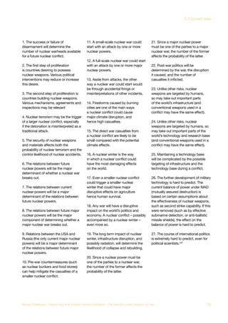 1. The success or failure of
disarmament will determine the
number of nuclear warheads available
for a future nuclear conflict.
2. The first step of proliferation
is countries desiring to possess
nuclear weapons. Various political
interventions may reduce or increase
this desire.
3. The second step of proliferation is
countries building nuclear weapons.
Various mechanisms, agreements and
inspections may be relevant
4. Nuclear terrorism may be the trigger
of a larger nuclear conflict, especially
if the detonation is misinterpreted as a
traditional attack.
5. The security of nuclear weapons
and materials affects both the
probability of nuclear terrorism and the
control likelihood of nuclear accidents.
6. The relations between future
nuclear powers will be the major
determinant of whether a nuclear war
breaks out.
7. The relations between current
nuclear powers will be a major
determinant of the relations between
future nuclear powers.
8. The relations between future major
nuclear powers will be the major
component of determining whether a
major nuclear war breaks out.
9. Relations between the USA and
Russia (the only current major nuclear
powers) will be a major determinant
of the relations between future major
nuclear powers.
10. Pre-war countermeasures (such
as nuclear bunkers and food stores)
can help mitigate the casualties of a
smaller nuclear conflict.
11. A small-scale nuclear war could
start with an attack by one or more
nuclear powers.
12. A full-scale nuclear war could start
with an attack by one or more major
nuclear powers.
13. Aside from attacks, the other
way a nuclear war could start would
be through accidental firings or
misinterpretations of other incidents.
14. Firestorms caused by burning
cities are one of the main ways
a nuclear conflict could cause
major climate disruption, and
hence high casualties.
15. The direct war casualties from
a nuclear conflict are likely to be
small compared with the potential
climate effects.
16. A nuclear winter is the way
in which a nuclear conflict could
have the most damaging effects
on the world.
17. Even a smaller nuclear conflict
could trigger a smaller nuclear
winter that could have major
disruptive effects on agriculture
hence human survival.
18. Any war will have a disruptive
impact on the world’s politics and
economy. A nuclear conflict – possibly
accompanied by a nuclear winter –
even more so.
19. The long term impact of nuclear
winter, infrastructure disruption, and
possibly radiation, will determine the
likelihood of collapse and rebuilding.
20. Since a nuclear power must be
one of the parties to a nuclear war,
the number of the former affects the
probability of the latter.
21. Since a major nuclear power
must be one of the parties to a major
nuclear war, the number of the former
affects the probability of the latter.
22. Post-war politics will be
determined by the war, the disruption
it caused, and the number of
casualties it inflicted.
23. Unlike other risks, nuclear
weapons are targeted by humans,
so may take out important parts
of the world’s infrastructure (and
conventional weapons used in a
conflict may have the same effect).
24. Unlike other risks, nuclear
weapons are targeted by humans, so
may take out important parts of the
world’s technology and research base
(and conventional weapons used in a
conflict may have the same effect).
25. Maintaining a technology base
will be complicated by the possible
targeting of infrastructure and the
technology base during a conflict.
26. The further development of military
technology is hard to predict. The
current balance of power under MAD
(mutually assured destruction) is
based on certain assumptions about
the effectiveness of nuclear weapons,
such as second strike capability. If this
were removed (such as by effective
submarine detection, or anti-ballistic
missile shields), the effect on the
balance of power is hard to predict.
27. The course of international politics
is extremely hard to predict, even for
political scientists.181
73Global Challenges – Twelve risks that threaten human civilisation – The case for a new category of risks
3.1 Current risks
 