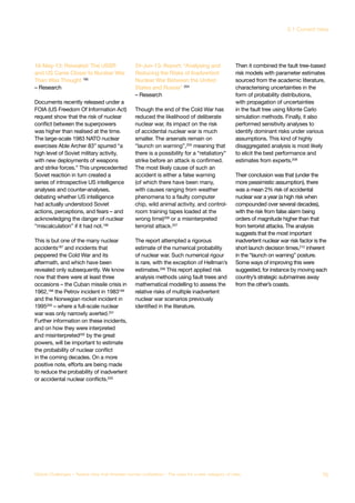 16-May-13: Revealed: The USSR
and US Came Closer to Nuclear War
Than Was Thought 195
– Research
Documents recently released under a
FOIA (US Freedom Of Information Act)
request show that the risk of nuclear
conflict between the superpowers
was higher than realised at the time.
The large-scale 1983 NATO nuclear
exercises Able Archer 83” spurred “a
high level of Soviet military activity,
with new deployments of weapons
and strike forces.” This unprecedented
Soviet reaction in turn created a
series of introspective US intelligence
analyses and counter-analyses,
debating whether US intelligence
had actually understood Soviet
actions, perceptions, and fears – and
acknowledging the danger of nuclear
“miscalculation” if it had not.196
This is but one of the many nuclear
accidents197
and incidents that
peppered the Cold War and its
aftermath, and which have been
revealed only subsequently. We know
now that there were at least three
occasions – the Cuban missile crisis in
1962,198 the Petrov incident in 1983199
and the Norwegian rocket incident in
1995200
– where a full-scale nuclear
war was only narrowly averted.201
Further information on these incidents,
and on how they were interpreted
and misinterpreted202
by the great
powers, will be important to estimate
the probability of nuclear conflict
in the coming decades. On a more
positive note, efforts are being made
to reduce the probability of inadvertent
or accidental nuclear conflicts.203
24-Jun-13: Report: “Analysing and
Reducing the Risks of Inadvertent
Nuclear War Between the United
States and Russia” 204
– Research
Though the end of the Cold War has
reduced the likelihood of deliberate
nuclear war, its impact on the risk
of accidental nuclear war is much
smaller. The arsenals remain on
“launch on warning”,205
meaning that
there is a possibility for a “retaliatory”
strike before an attack is confirmed.
The most likely cause of such an
accident is either a false warning
(of which there have been many,
with causes ranging from weather
phenomena to a faulty computer
chip, wild animal activity, and control-
room training tapes loaded at the
wrong time)206 or a misinterpreted
terrorist attack.207
The report attempted a rigorous
estimate of the numerical probability
of nuclear war. Such numerical rigour
is rare, with the exception of Hellman’s
estimates.208
This report applied risk
analysis methods using fault trees and
mathematical modelling to assess the
relative risks of multiple inadvertent
nuclear war scenarios previously
identified in the literature.
Then it combined the fault tree-based
risk models with parameter estimates
sourced from the academic literature,
characterising uncertainties in the
form of probability distributions,
with propagation of uncertainties
in the fault tree using Monte Carlo
simulation methods. Finally, it also
performed sensitivity analyses to
identify dominant risks under various
assumptions. This kind of highly
disaggregated analysis is most likely
to elicit the best performance and
estimates from experts.209
Their conclusion was that (under the
more pessimistic assumption), there
was a mean 2% risk of accidental
nuclear war a year (a high risk when
compounded over several decades),
with the risk from false alarm being
orders of magnitude higher than that
from terrorist attacks. The analysis
suggests that the most important
inadvertent nuclear war risk factor is the
short launch decision times,210
inherent
in the “launch on warning” posture.
Some ways of improving this were
suggested, for instance by moving each
country’s strategic submarines away
from the other’s coasts.
75Global Challenges – Twelve risks that threaten human civilisation – The case for a new category of risks
3.1 Current risks
 