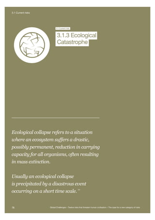Extreme
Climate Change
Nuclear WNanotechnologyEcological
Catastrophe
Future B
Global G
Artificial
Intelligence
3.1Current risk
Catastrophe
3.1.3 Ecological
Ecological collapse refers to a situation
where an ecosystem suffers a drastic,
possibly permanent, reduction in carrying
capacity for all organisms, often resulting
in mass extinction.
Usually an ecological collapse
is precipitated by a disastrous event
occurring on a short time scale.
231
78 Global Challenges – Twelve risks that threaten human civilisation – The case for a new category of risks
3.1 Current risks
 