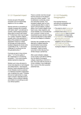 3.1.3.1 Expected impact
disaggregation
3.1.3.2 Probability
clear War
Global System
Collapse
Global
Pandemic
ure Bad
bal Governance
Super-volcano Synthetic
Biology
Humans are part of the global
ecosystem and so fundamentally
depend on it for our welfare.
Species extinction is proceeding at
a greatly increased rate compared
with historic data232
, and attempts to
quantify a safe ecological operating
space place humanity well outside
it.233 Furthermore, there may be signs
of a “sudden” biosphere collapse,
possibly within a few generations.234
Many of the problems of ecological
degradation interact to multiply
the damage and (unlike previous,
localised collapses) the whole world
is potentially at risk, 235 with severe
challenges to countering this risk
through global policy.236
If animals are seen to have intrinsic
value, 237
or if human quality of
life is dependent on a functioning
ecosystem, 238
the current situation
already represents a large loss.
Whether such a loss will extend to
human lives depends on technological
and political factors - technological,
because it seems plausible that some
human lifestyles could be sustained
in a relatively ecosystem-independent
way, at relatively low costs.239 Whether
this can be implemented on a large
scale in practice, especially during a
collapse, will be a political challenge
and whether it is something we want
is an ethical question.
There is currently more than enough
food for everyone on the planet to
ensure the nutrition needed, 240
but
its distribution is extremely uneven
and malnutrition persists. Thus
ecological collapse need not have
a strong absolute effect in order to
result in strong localised, or global,
effects. Even a partial collapse could
lead to wars, mass migrations, and
social instability. It is conceivable that
such a scenario, if drawn out and
exacerbated by poor decision-making,
could eventually lead to mass deaths
and even the collapse of civilisation.
Extinction risk is possible only if the
aftermath of collapse fragments
and diminishes human society
so far that recovery becomes
impossible241 before humanity
succumbs to other risks (such as
climate change or pandemics).
After a post-civilisation collapse
human society could still be suffering
from the effects of ecological
collapse, depending on what form it
took, this could make the recovery of
human civilisation more challenging
than in some of the other scenarios
presented here.
Five important factors in
estimating the probabilities and
impacts of the challenge:
1. The extent to which humans are
dependent on the ecosystem.
2. Whether there will be effective
political measures taken to protect
the ecosystem on a large scale.
3. The likelihood of the emergence
of sustainable economies.
4. The positive and negative
impacts on the eco systems of
both wealth and poverty.
5. The long-term effects of an
ecological collapse on ecosystems.
79Global Challenges – Twelve risks that threaten human civilisation – The case for a new category of risks
3.1 Current risks
 