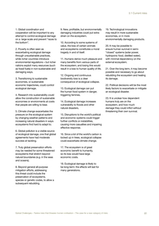 1. Global coordination and
cooperation will be important to any
attempt to control ecological damage
on a large scale and prevent “races to
the bottom”.
2. Poverty is often seen as
exacerbating ecological damage
through unsustainable practices,
while richer countries introduce
environmental regulations – but richer
nations exploit many resources (such
as fossil fuels) in non-sustainable and
damaging ways.
3. Transitioning to sustainable
economies, or sustainable
economic trajectories, could control
ecological damage.
4. Research into sustainability could
allow the construction of sustainable
economies or environments at costs
that people are willing to bear.
5. Climate change exacerbates the
pressure on the ecological system
by changing weather patterns and
increasing natural disasters in ways
ecosystems find hard to adapt to.
6. Global pollution is a visible source
of ecological damage, one that global
agreements have had moderate
success at tackling.
7. Truly global preservation efforts
may be needed for some threatened
ecosystems that stretch beyond
natural boundaries (e.g. in the seas
and oceans).
8. Beyond general all-purpose
mitigation efforts, addressing
this threat could include the
preservation of ecosystems,
species or genetic codes, to allow a
subsequent rebuilding.
9. New, profitable, but environmentally
damaging industries could put extra
strain on the ecosystem.
10. According to some systems of
value, the loss of certain animals
and ecosystems constitutes a moral
tragedy in and of itself.
11. Humans derive much pleasure and
many benefits from various parts of
the ecosystem, and losing this would
result in a loss to human quality of life.
12. Ongoing and continuous
biodiversity loss is a clear
consequence of ecological collapse.
13. Ecological damage can put
the human food system in danger,
triggering famines.
14. Ecological damage increases
vulnerability to floods and other
natural disasters.
15. Disruptions to the world’s political
and economic systems could trigger
further conflicts or instabilities,
causing more casualties and impairing
effective response.
16. Since a lot of the world’s carbon is
locked up in trees, ecological collapse
could exacerbate climate change.
17. The ecosystem is of great
economic benefit to humanity,
so its loss would have large
economic costs.
18. Ecological damage is likely to
be long-term: the effects will last for
many generations.
19. Technological innovations
may result in more sustainable
economies, or in more
environmentally damaging products.
20. It may be possible to
ensure human survival in semi-
“closed” systems (solar power,
hydroponic food, distilled water),
with minimal dependency on the
external ecosystem.
21. Over the long term, it may become
possible and necessary to go about
rebuilding the ecosystem and healing
its damage.
22. Political decisions will be the most
likely factors to exacerbate or mitigate
an ecological disaster.
23. It is unclear how dependent
humans truly are on the
ecosystem, and how much
damage they could inflict without
threatening their own survival.
81Global Challenges – Twelve risks that threaten human civilisation – The case for a new category of risks
3.1 Current risks
 