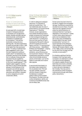 during 2013
3.1.3.3 Main events
22-Jan-13: Current extinctions
probably the result of past actions;
many future extinctions to come 242
– Research
An estimated 40% of world trade
is based on biological products
or processes such as agriculture,
forestry, fisheries and plant-derived
pharmaceuticals, and biodiversity
comprises an invaluable pool
for innovations.243 And yet this
biodiversity is being lost at an
alarming rate – the rate of extinctions
for plants and animals is 100 to 1,000
times higher than their pre-human
levels.244 A variety of methods have
been suggested to halt or slow
this loss, ranging from putting an
explicit value245
on biodiversity and
ecosystem services (human benefits
from a multitude of resources and
processes that are supplied by
ecosystems), 246 to performing triage
on the most valuable species.247 This
research paper suggests, however,
that there is a lag of several decades
between human pressure on the
ecosystem and ultimate species
extinction. This suggests that many
extinctions will continue in decades
to come, irrespective of current
conservation efforts.
05-Apr-13: Ocean data added to
Microsoft Eye on Earth project
– Initiative
In order to safeguard ecological
resources, it is important to
track and quantify them. This
has traditionally been the role of
governments or non-governmental
organisations.248
Recently,
however, private organisations
have started developing tools to
enable companies and individuals
to track ecological damage and
make decisions in consequence.
One such tool was Eye on Earth,
developed by Microsoft in alliance
with the European Environment
Agency and Esri.249 It was launched
with three services – WaterWatch,
AirWatch and NoiseWatch – keeping
track of the levels of different
pollutants, using official sources
and inputs from citizens.250
This was
subsequently expanded to include
other environmentally sensitive
pieces of information, such as the
states of coral reefs and invasive
alien species.
It was primarily land-based, so
the oceans were missing from
this visualisation tool. This lack
has been partially overcome
with the inclusion of data from
the MyOcean 2 project251
(partly funded by the European
Commission). The data cover sea
surface temperature, salinity and
currents for the Mediterranean Sea
and the Black Sea.
30-May-13: Improvement in
managed fisheries in Europe 252
– Research
Human action has been shown to
be able to mitigate some ecosystem
damage. Overfishing is expected by
standard economic theory: the sea’s
resources are a (global) common,
where the rational behaviour of
individual fishermen must lead to
dilapidation of the resource.253 Unlike
on land, where nature reserves or
parks can be established, there
are no easy ways of establishing
property rights in the sea254 (thus
privatising that “common”). A
typical example of this behaviour
is the collapse of the Grand Banks
fisheries off Canada’s Atlantic coast
in the 1990s, where cod biomass fell
by over 95% from its peak and has
currently not recovered.255
It is therefore significant that the
European Union has been partly
successful in its attempts to control
over-fishing through legislation.
For instance, despite the fact that
North Sea cod remains vulnerable,
there has been a recent increase
in stock size and a decrease in
fish mortality. This may point to
the potential for further ecological
improvements through well-chosen
policy interventions.
82 Global Challenges – Twelve risks that threaten human civilisation – The case for a new category of risks
3.1 Current risks
 