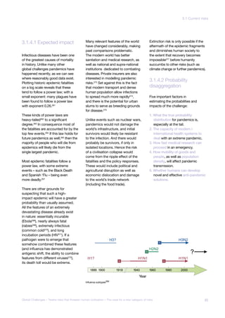 3.1.4.1 Expected impact
disaggregation
3.1.4.2 Probability
Influenza subtypes266
jor Asteroid
pact
known
nsequences
Infectious diseases have been one
of the greatest causes of mortality
in history. Unlike many other
global challenges pandemics have
happened recently, as we can see
where reasonably good data exist.
Plotting historic epidemic fatalities
on a log scale reveals that these
tend to follow a power law; with a
small exponent: many plagues have
been found to follow a power law
with exponent 0.26.261
These kinds of power laws are
heavy-tailed262 to a significant
degree.263 In consequence most of
the fatalities are accounted for by the
top few events.264 If this law holds for
future pandemics as well,265
then the
majority of people who will die from
epidemics will likely die from the
single largest pandemic.
Most epidemic fatalities follow a
power law, with some extreme
events – such as the Black Death
and Spanish ‘Flu – being even
more deadly.267
There are other grounds for
suspecting that such a high-
impact epidemic will have a greater
probability than usually assumed.
All the features of an extremely
devastating disease already exist
in nature: essentially incurable
(Ebola268
), nearly always fatal
(rabies269
), extremely infectious
(common cold270
), and long
incubation periods (HIV271
). If a
pathogen were to emerge that
somehow combined these features
(and influenza has demonstrated
antigenic shift, the ability to combine
features from different viruses272
),
its death toll would be extreme.
Many relevant features of the world
have changed considerably, making
past comparisons problematic.
The modern world has better
sanitation and medical research, as
well as national and supra-national
institutions dedicated to combating
diseases. Private insurers are also
interested in modelling pandemic
risks.273
Set against this is the fact
that modern transport and dense
human population allow infections
to spread much more rapidly274,
and there is the potential for urban
slums to serve as breeding grounds
for disease.275
Unlike events such as nuclear wars,
pandemics would not damage the
world’s infrastructure, and initial
survivors would likely be resistant
to the infection. And there would
probably be survivors, if only in
isolated locations. Hence the risk
of a civilisation collapse would
come from the ripple effect of the
fatalities and the policy responses.
These would include political and
agricultural disruption as well as
economic dislocation and damage
to the world’s trade network
(including the food trade).
Extinction risk is only possible if the
aftermath of the epidemic fragments
and diminishes human society to
the extent that recovery becomes
impossible277
before humanity
succumbs to other risks (such as
climate change or further pandemics).
Five important factors in
estimating the probabilities and
impacts of the challenge:
1. What the true probability
distribution for pandemics is,
especially at the tail.
2. The capacity of modern i
international health systems to
deal with an extreme pandemic.
3. How fast medical research can
proceed in an emergency.
4. How mobility of goods and
people, as well as population
density, will affect pandemic
transmission.
5. Whether humans can develop
novel and effective anti-pandemic
solutions.
85Global Challenges – Twelve risks that threaten human civilisation – The case for a new category of risks
3.1 Current risks
 