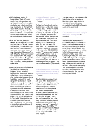 – ILI Surveillance, Bureau of
Epidemiology Thailand The old
system was web-based and had
no visual element. The new mobile
application and website provide a
map visualisation for the reported
cases of influenza-like illness (ILI) in
Thailand. The map shows hospital
ILI cases with colour-coded pins to
indicate the level of ILI and allows
for simple analysis of the situation.
– Mae Tao Clinic The electronic
records for this healthcare clinic were
very basic. During EpiHack, the data
was moved to the cloud and is now
open-source. A data visualisation
dashboard was created to allow for
map visualisation of diagnoses. The
staff at Mae Tao Clinic can now easily
view and analyse the data to spot
trends and send alerts. They plan to
pilot this programme at their clinic
and, if successful, to replicate it with
other clinics.
– Verboice The technology platform of
Verboice is so user-friendly
it doesn’t require technical
developers to develop the systems.
At EpiHack, project managers were
able to design and create systems
to address needs in their work
completely on their own. In just
eight hours, four project managers
each completed their own voice-
based participatory surveillance
systems to monitor One Health
in Kenya and Tanzania; early
warning generation in South Sudan;
animal health in Laos; unexploded
ordnance in Laos; child trafficking
in Cambodia. The project owners
of these new systems will now
take them back to their countries
and develop implementation and
sustainability plans.
22-Sep-13: Research hints at
possibility for universal ‘flu vaccine 293
– Research
The Spanish ‘flu outbreak was the
deadliest short pandemic in history,
infecting about a third of the world
population (≈ 500 million people)
and killing 50-100 million people.294
There have been numerous ‘flu
pandemics in the last few centuries,
with three others having around a
million casualties (the 1889-1890
Russian ‘Flu,295 the 1957-1958
Asian ‘Flu, and the 1968-1969
Hong Kong ‘Flu296 outbreaks). The
most recent pandemic was that in
2009, which killed 150,000-500.000
people.297 Thus any move towards
a universal ‘flu vaccine would be
of great importance to combating
such recurring pandemics. This
paper, analysing the role of T cells in
combating influenza, suggests a way
that such a vaccine could be feasible.
28-Nov-13: Difficulties in containing
the accidental laboratory escape of
potential pandemic influenza viruses 298
– Research
Biosafety laboratories experiment
with some of the deadliest of the
world’s pathogens, and occasionally
create new ones.299 Their number
is increasing globally, and their
safety record is far from perfect,
with several pathogen leaks
reported300
and others suspected301
(the last smallpox fatality was due
to a virus that escaped a lab302
,
after eradication of the virus in the
wild). The rate of pathogen escape
has been estimated at 0.3% per
laboratory, per year303
– a very high
probability, given the 44 BSL-4304
labs and several thousands of BSL-3
labs. There have already been three
known escapes from BSL-4 labs
since 1990.305
This report uses an agent-based model
to analyse whether the accidental
laboratory release of pandemic ‘flu
viruses could be contained, and
concludes that controllability of escape
events is not guaranteed.
3-Dec-13: Global pandemic tops poll
of insurance industry risks 306
– Initiative
Academics and governmental307/
supra-governmental308 organisations
have long worried about the risks of
pandemics. But such organisations
attract certain types of people with
specific outlooks, who can be subject
to further biases because of their
profession and the social milieu
surrounding it.309 Insurers come from
a different background, focusing on
practical profitability in the business
world. It is therefore instructive that
they too see pandemics as among
the major threats in the world today.
This also implies that combatting
pandemics is of use not only from
a humanitarian but also from an
economic standpoint.
89Global Challenges – Twelve risks that threaten human civilisation – The case for a new category of risks
3.1 Current risks
 