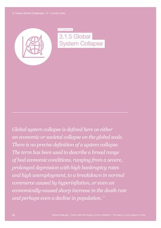 Global System
Collapse
Major Asteroid
Impact
Synthetic
Biology
Unknown
Consequences
3.1Current risk
System Collapse
3.1.5 Global
Global system collapse is defined here as either
an economic or societal collapse on the global scale.
There is no precise definition of a system collapse.
The term has been used to describe a broad range
of bad economic conditions, ranging from a severe,
prolonged depression with high bankruptcy rates
and high unemployment, to a breakdown in normal
commerce caused by hyperinflation, or even an
economically-caused sharp increase in the death rate
and perhaps even a decline in population.
310
90 Global Challenges – Twelve risks that threaten human civilisation – The case for a new category of risks
3. Twelve Global Challenges / 3.1 Current risks
 