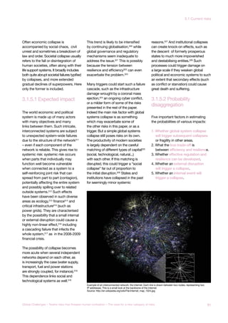 3.1.5.1 Expected impact
disaggregation
3.1.5.2 Probability
Often economic collapse is
accompanied by social chaos, civil
unrest and sometimes a breakdown of
law and order. Societal collapse usually
refers to the fall or disintegration of
human societies, often along with their
life support systems. It broadly includes
both quite abrupt societal failures typified
by collapses, and more extended
gradual declines of superpowers. Here
only the former is included.
The world economic and political
system is made up of many actors
with many objectives and many
links between them. Such intricate,
interconnected systems are subject
to unexpected system-wide failures
due to the structure of the network311
– even if each component of the
network is reliable. This gives rise to
systemic risk: systemic risk occurs
when parts that individually may
function well become vulnerable
when connected as a system to a
self-reinforcing joint risk that can
spread from part to part (contagion),
potentially affecting the entire system
and possibly spilling over to related
outside systems.312 Such effects
have been observed in such diverse
areas as ecology,313 finance314 and
critical infrastructure315 (such as
power grids). They are characterised
by the possibility that a small internal
or external disruption could cause a
highly non-linear effect,316
including
a cascading failure that infects the
whole system,317
as in the 2008-2009
financial crisis.
The possibility of collapse becomes
more acute when several independent
networks depend on each other, as
is increasingly the case (water supply,
transport, fuel and power stations
are strongly coupled, for instance).318
This dependence links social and
technological systems as well.319
This trend is likely to be intensified
by continuing globalisation,320
while
global governance and regulatory
mechanisms seem inadequate to
address the issue.321
This is possibly
because the tension between
resilience and efficiency322
can even
exacerbate the problem.323
Many triggers could start such a failure
cascade, such as the infrastructure
damage wrought by a coronal mass
ejection,324 an ongoing cyber conflict,
or a milder form of some of the risks
presented in the rest of the paper.
Indeed the main risk factor with global
systems collapse is as something
which may exacerbate some of
the other risks in this paper, or as a
trigger. But a simple global systems
collapse still poses risks on its own.
The productivity of modern societies
is largely dependent on the careful
matching of different types of capital325
(social, technological, natural...)
with each other. If this matching is
disrupted, this could trigger a “social
collapse” far out of proportion to
the initial disruption.326 States and
institutions have collapsed in the past
for seemingly minor systemic
reasons.327
And institutional collapses
can create knock-on effects, such as
the descent of formerly prosperous
states to much more impoverished
and destabilising entities.328
Such
processes could trigger damage on
a large scale if they weaken global
political and economic systems to such
an extent that secondary effects (such
as conflict or starvation) could cause
great death and suffering.
Five important factors in estimating
the probabilities of various impacts:
1. Whether global system collapse
will trigger subsequent collapses
or fragility in other areas.
2. What the true trade-off is
between efficiency and resilience.
3. Whether effective regulation and
resilience can be developed.
4. Whether an external disruption
will trigger a collapse.
5. Whether an internal event will
trigger a collapse.
Example of an interconnected network: the Internet. Each line is drawn between two nodes, representing two
IP addresses. This is a small look at the backbone of the Internet.
Source: http://en.wikipedia.org/wiki/File:Internet_map_1024.jpg
91Global Challenges – Twelve risks that threaten human civilisation – The case for a new category of risks
3.1 Current risks
 
