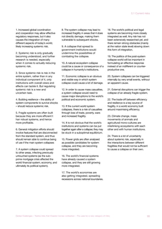 1. Increased global coordination
and cooperation may allow effective
regulatory responses, but it also
causes the integration of many
different aspects of today’s world,
likely increasing systemic risk.
2. Systemic risk is only gradually
becoming understood, and further
research is needed, especially
when it comes to actually reducing
systemic risk.
3. Since systemic risk is risk in the
entire system, rather than in any
individual component of it, only
institutions with overall views and
effects can tackle it. But regulating
systemic risk is a new and
uncertain task.
4. Building resilience – the ability of
system components to survive shocks
– should reduce systemic risk.
5. Fragile systems are often built
because they are more efficient t
han robust systems, and hence
more profitable.
6. General mitigation efforts should
involve features that are disconnected
from the standard system, and thus
should remain able to continue being
of use if the main system collapses
7. A system collapse could spread
to other areas, infecting previously
untouched systems (as the sub-
prime mortgage crisis affected the
world financial system, economy, and
ultimately its political system).
8. The system collapse may lead to
increased fragility in areas that it does
not directly damage, making them
vulnerable to subsequent shocks.
9. A collapse that spread to
government institutions would
undermine the possibilities of
combating the collapse.
10. A natural ecosystem collapse
could be a cause or consequence of a
collapse in humanity’s institutions.
11. Economic collapse is an obvious
and visible way in which system
collapse could cause a lot of damage.
12. In order to cause mass casualties,
a system collapse would need to
cause major disruptions to the world’s
political and economic system.
13. If the current world system
collapses, there is a risk of casualties
through loss of trade, poverty, wars
and increased fragility.
14. It is not obvious that the world’s
institutions and systems can be put
together again after a collapse; they may
be stuck in a suboptimal equilibrium.
15. Power grids are often analysed
as possible candidates for system
collapse, and they are becoming
more integrated.
16. The world’s financial systems
have already caused a system
collapse, and they are still growing
more integrated.
17. The world’s economies are
also getting integrated, spreading
recessions across national boundaries.
18. The world’s political and legal
systems are becoming more closely
integrated as well. Any risk has not
been extensively researched yet, and
there remain strong obstacles (mainly
at the nation state level) slowing down
this form of integration.
19. The politics of the post-system
collapse world will be important in
formulating an effective response
instead of an indifferent or counter-
productive one.
20. System collapses can be triggered
internally by very small events, without
an apparent cause.
21. External disruptions can trigger the
collapse of an already fragile system.
22. The trade-off between efficiency
and resilience is a key source of
fragility, in a world economy built
around maximising efficiency.
23. Climate change, mass
movements of animals and
agricultural mono-cultures are
interlinking ecosystems with each
other and with human institutions.
24. There is a lot of uncertainty
about systemic risk, especially in
the interactions between different
fragilities that would not be sufficient
to cause a collapse on their own.
93Global Challenges – Twelve risks that threaten human civilisation – The case for a new category of risks
3.1 Current risks
 