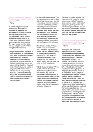 17-Jul-13 IMF launches “Systemic
Risk Monitoring (“SysMo”) Toolkit—A
User Guide” 333
– Policy
In order to mitigate or prevent
systemic risk, it needs to be
monitored. In this paper, the
authors set out to clarify the nature
and use of the systemic risk
monitoring tools that are currently
available, providing guidance on
how to select the best set of tools
depending on the circumstances.
The paper breaks down the tools
into four categories, each with their
strengths and weaknesses:
– Single risk/soundness indicators. 334
Indicators based on balance sheet
data, such as financial soundness
indicators (FSIs), are widely
available and cover many risk
dimensions. However, they tend to
be backward-looking and do not
account for probabilities of default
or correlation structures. Moreover,
only some of these indicators
can be used as early-warning
tools (e.g., indicators of funding
structures). Market data can be
used to construct complementary
indicators for higher-frequency
risk monitoring.
– Fundamentals-based models 335
rely
on macroeconomic or balance sheet
data to help assess macro-financial
linkages (e.g., macro stress testing
or network models). By providing
vulnerability measures based on
actual interconnectedness and
exposures, these models may help
build a realistic “story”. However,
they often require long-term data
series, assume that parameters
and relationships are stable under
stressed conditions, and produce
only low-frequency risk estimates.
– Market-based models. 336 These
models uncover information
about risks from high-frequency
market data and are thus suitable
for tracking rapidly-changing
conditions of a firm or sector.
These approaches are more
dynamic, but their capacity to
reliably predict financial stress has
yet to be firmly established.
– Hybrid, structural models. 337
These
models estimate the impact
of shocks on key financial and
real variables (e.g., default
probabilities, or credit growth) by
integrating balance sheet data and
market prices. Examples include
the CCA and distance-to-default
measures, which compare the
market value of an entity‘s assets
to its debt obligations.
The paper concludes, however, that
the systemic risk monitoring toolkit
is incomplete and that “tools exist
to assess most sectors and levels of
aggregation, but they provide only
partial coverage of potential risks and
only tentative signals on the likelihood
and impact of systemic risk events. As
such, they may not provide sufficient
comfort to policymakers.”
23-Dec-13: Citigroup analysis reports
reduced systemic political and
financial risks in 2013 and 2014 338
– Initiative
Tracking the ebb and flow of
the likelihood of various risks is
important for estimating where best
to direct energy and resources. Even
approximate, order of magnitude
estimates are sufficient if they
establish that some risks are much
more dangerous than others (order
of magnitude estimates correspond
to the “Class 5 cost estimate”, 339
undertaken at the very beginning of
the project, between 0% and 2% of
its completion). In 2013, Citigroup
analysts predicted that (with caveats)
systemic risks would recede in
Europe during the year, a prediction
which seems to have been vindicated
by events. As for the future, Tina
Fordham, chief global political analyst
at Citigroup Global Markets, predicted
that “systemic political risks will
decline in 2014, but country-level and
geopolitical risks remain significant.”
It seems positive both that market
analysts are tracking systemic risks
and that they see them as decreasing
(though their focus is mainly on
political and financial systemic risks).
95Global Challenges – Twelve risks that threaten human civilisation – The case for a new category of risks
3.1 Current risks
 