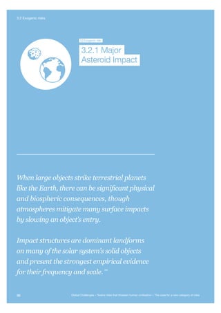 Major Asteroid
Impact
Unknown
Consequences
3.2Exogenic risk
Asteroid Impact
3.2.1 Major
When large objects strike terrestrial planets
like the Earth, there can be significant physical
and biospheric consequences, though
atmospheres mitigate many surface impacts
by slowing an object’s entry.
Impact structures are dominant landforms
on many of the solar system’s solid objects
and present the strongest empirical evidence
for their frequency and scale.
340
96 Global Challenges – Twelve risks that threaten human civilisation – The case for a new category of risks
3.2 Exogenic risks
 