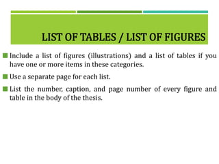 LIST OF TABLES / LIST OF FIGURES
 Include a list of figures (illustrations) and a list of tables if you
have one or more items in these categories.
 Use a separate page for each list.
 List the number, caption, and page number of every figure and
table in the body of the thesis.
 