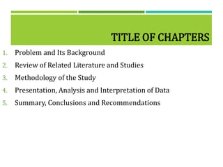 TITLE OF CHAPTERS
1. Problem and Its Background
2. Review of Related Literature and Studies
3. Methodology of the Study
4. Presentation, Analysis and Interpretation of Data
5. Summary, Conclusions and Recommendations
 