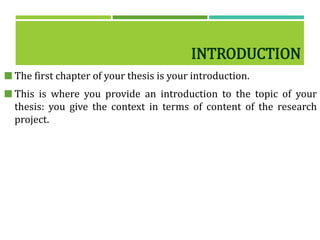 INTRODUCTION
 The first chapter of your thesis is your introduction.
 This is where you provide an introduction to the topic of your
thesis: you give the context in terms of content of the research
project.
 