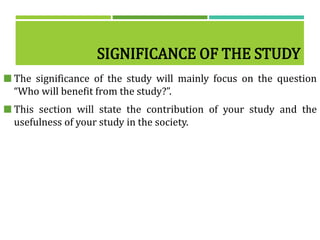SIGNIFICANCE OF THE STUDY
 The significance of the study will mainly focus on the question
“Who will benefit from the study?”.
 This section will state the contribution of your study and the
usefulness of your study in the society.
 