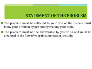 STATEMENT OF THE PROBLEM
 The problem must be reflected to your title or the readers must
know your problem by just simply reading your topic.
 The problem must not be answerable by yes or no and must be
arranged in the flow of your documentation or study.
 
