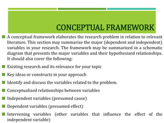 CONCEPTUAL FRAMEWORK
 A conceptual framework elaborates the research problem in relation to relevant
literature. This section may summarize the major (dependent and independent)
variables in your research. The framework may be summarized in a schematic
diagram that presents the major variables and their hypothesized relationships.
It should also cover the following:
 Existing research and its relevance for your topic
 Key ideas or constructs in your approach
 Identify and discuss the variables related to the problem.
 Conceptualized relationships between variables
 Independent variables (presumed cause)
 Dependent variables (presumed effect)
 Intervening variables (other variables that influence the effect of the
independent variable)
 