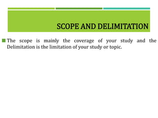 SCOPE AND DELIMITATION
 The scope is mainly the coverage of your study and the
Delimitation is the limitation of your study or topic.
 
