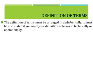 DEFINITION OF TERMS
 The definition of terms must be arranged in alphabetically. It must
be also stated if you used your definition of terms in technically or
operationally.
 