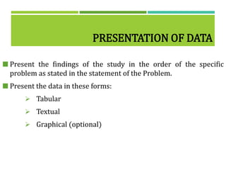 PRESENTATION OF DATA
 Present the findings of the study in the order of the specific
problem as stated in the statement of the Problem.
 Present the data in these forms:
 Tabular
 Textual
 Graphical (optional)
 