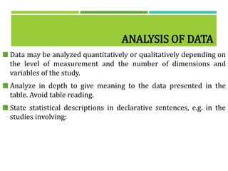 ANALYSIS OF DATA
 Data may be analyzed quantitatively or qualitatively depending on
the level of measurement and the number of dimensions and
variables of the study.
 Analyze in depth to give meaning to the data presented in the
table. Avoid table reading.
 State statistical descriptions in declarative sentences, e.g. in the
studies involving:
 