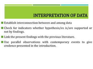 INTERPRETATION OF DATA
 Establish interconnection between and among data
 Check for indicators whether hypothesis/es is/are supported or
not by findings.
 Link the present findings with the previous literature.
 Use parallel observations with contemporary events to give
credence presented in the introduction.
 