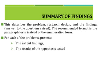 SUMMARY OF FINDINGS
 This describes the problem, research design, and the findings
(answer to the questions raised). The recommended format is the
paragraph form instead of the enumeration form.
 For each of the problems, present:
 The salient findings,
 The results of the hypothesis tested
 