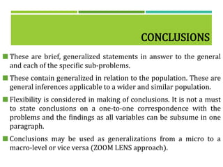 CONCLUSIONS
 These are brief, generalized statements in answer to the general
and each of the specific sub-problems.
 These contain generalized in relation to the population. These are
general inferences applicable to a wider and similar population.
 Flexibility is considered in making of conclusions. It is not a must
to state conclusions on a one-to-one correspondence with the
problems and the findings as all variables can be subsume in one
paragraph.
 Conclusions may be used as generalizations from a micro to a
macro-level or vice versa (ZOOM LENS approach).
 