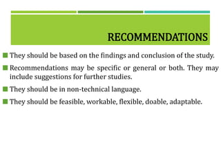 RECOMMENDATIONS
 They should be based on the findings and conclusion of the study.
 Recommendations may be specific or general or both. They may
include suggestions for further studies.
 They should be in non-technical language.
 They should be feasible, workable, flexible, doable, adaptable.
 