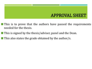 APPROVAL SHEET
 This is to prove that the authors have passed the requirements
needed for the thesis.
 This is signed by the thesis/adviser, panel and the Dean.
 This also states the grade obtained by the author/s.
 