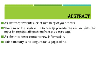 ABSTRACT
 An abstract presents a brief summary of your thesis.
 The aim of the abstract is to briefly provide the reader with the
most important information from the entire text.
 An abstract never contains new information.
 This summary is no longer than 2 pages of A4.
 
