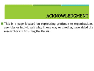 ACKNOWLEDGMENT
 This is a page focused on expressing gratitude to organizations,
agencies or individuals who, in one way or another, have aided the
researchers in finishing the thesis.
 