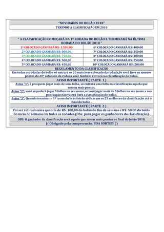 “NOVIDADES DO BOLÃO 2018”
TEREMOS A CLASSIFICAÇÃO EM 2018
“ A CLASSIFICAÇÃO COMEÇARÁ NA 1º RODADA DO BOLÃO E TERMINARÁ NA ÚLTIMA
RODADA DO BOLÃO 2018 ”
1º COLOCADO GANHARÁ R$: 1.500,00 6º COLOCADO GANHARÁ R$: 400,00
2º COLOCADO GANHARÁ R$: 800,00 7º COLOCADO GANHARÁ R$: 350,00
3º COLOCADO GANHARÁ R$: 750,00 8º COLOCADO GANHARÁ R$: 300,00
4º COLOCADO GANHARÁ R$: 500,00 9º COLOCADO GANHARÁ R$: 250,00
5º COLOCADO GANHARÁ R$: 450,00 10º COLOCADO GANHARÁ R$: 200,00
REGULAMENTO DA CLASSIFICAÇÃO
Em todas as rodadas do bolão só entrará os 20 mais bem colocado da rodada,Se você fizer os mesmo
pontos do 20º colocado da rodada você também entrará na classificação do bolão.
AVISO IMPORTANTE ( PARTE 1 )
Aviso "1": é pra quem jogar mais de uma folha, só entrará uma folha na classificação aquela que
somou mais pontos.
Aviso "2": você só poderá jogar 5 folhas no seu nome,se você jogar mais de 5 folhas no seu nome a sua
pontuação não valerá Para a classificação do bolão.
Aviso "3": Quando terminar o 1º turno do brasileirão só ficaram os 25 melhores da classificação até o
final do bolão .
AVISO IMPORTANTE ( PARTE 2 )
Vai ser retirado uma quantia de R$: 100,00 do bolão do fim de semana e R$: 50,00 do bolão
do meio de semana em todas as rodadas.(Obs: para pagar os ganhadores da classificação).
OBS: O ganhador da classificação será aquele que somar mais pontos no final do bolão 2018.
(( Obrigado pela compreensão. BOA SORTE!!! ))
 