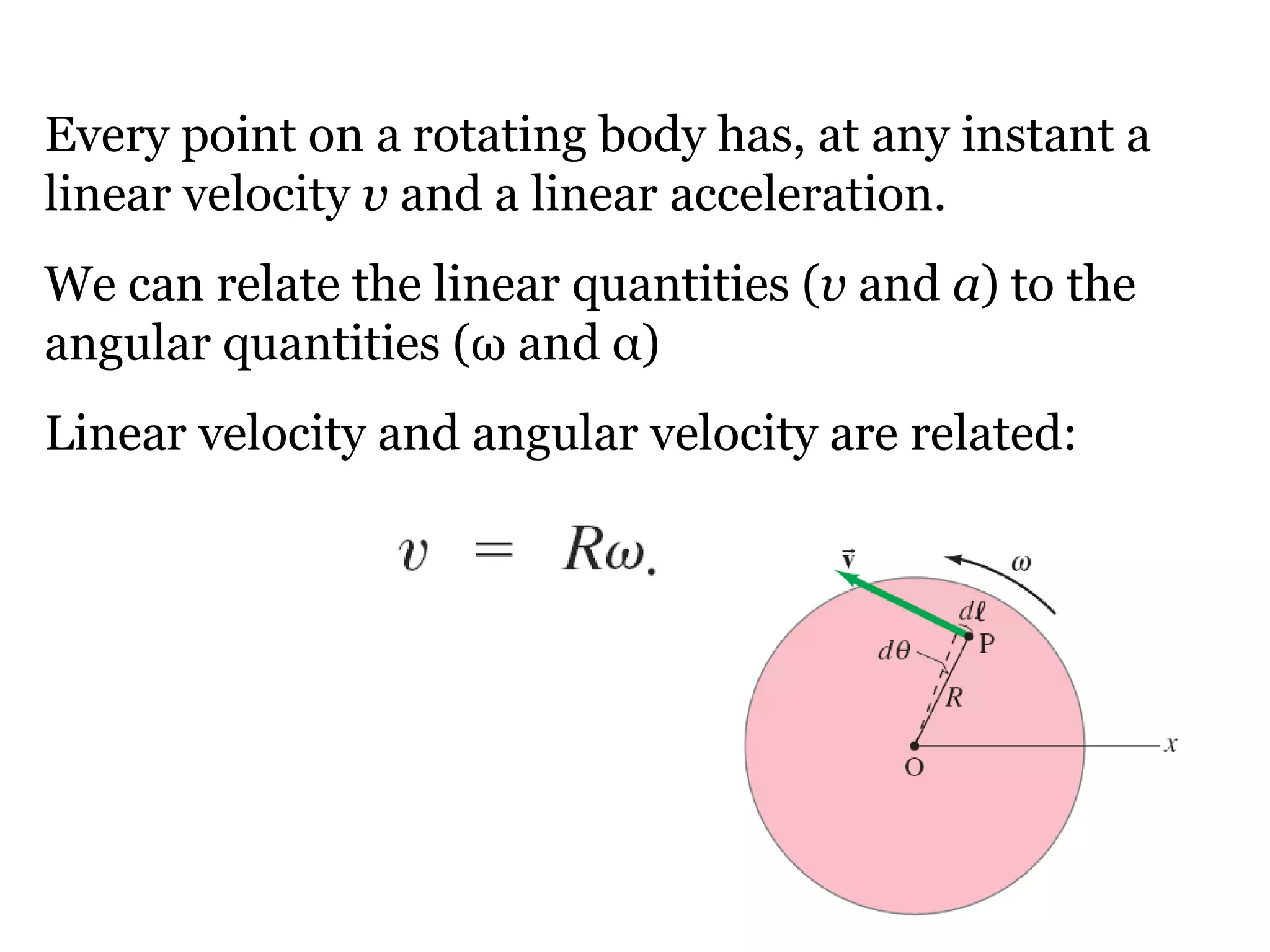 Every point on a rotating body has, at any instant a linear velocity  v  and a linear acceleration.  We can relate the linear quantities ( v  and  a ) to the angular quantities ( ω  and  α ) Linear velocity and angular velocity are related: 