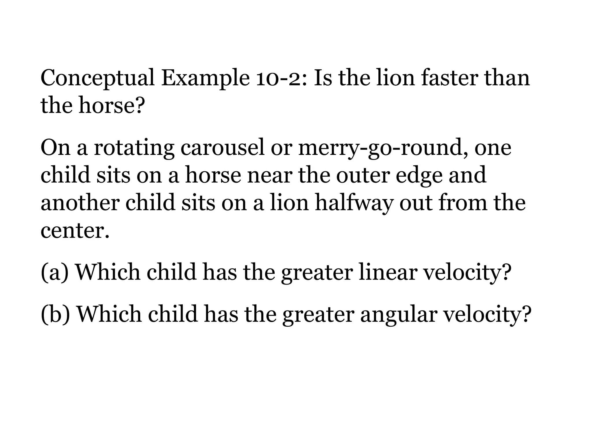 Conceptual Example 10-2: Is the lion faster than the horse? On a rotating carousel or merry-go-round, one child sits on a horse near the outer edge and another child sits on a lion halfway out from the center.  (a) Which child has the greater linear velocity?  (b) Which child has the greater angular velocity? 