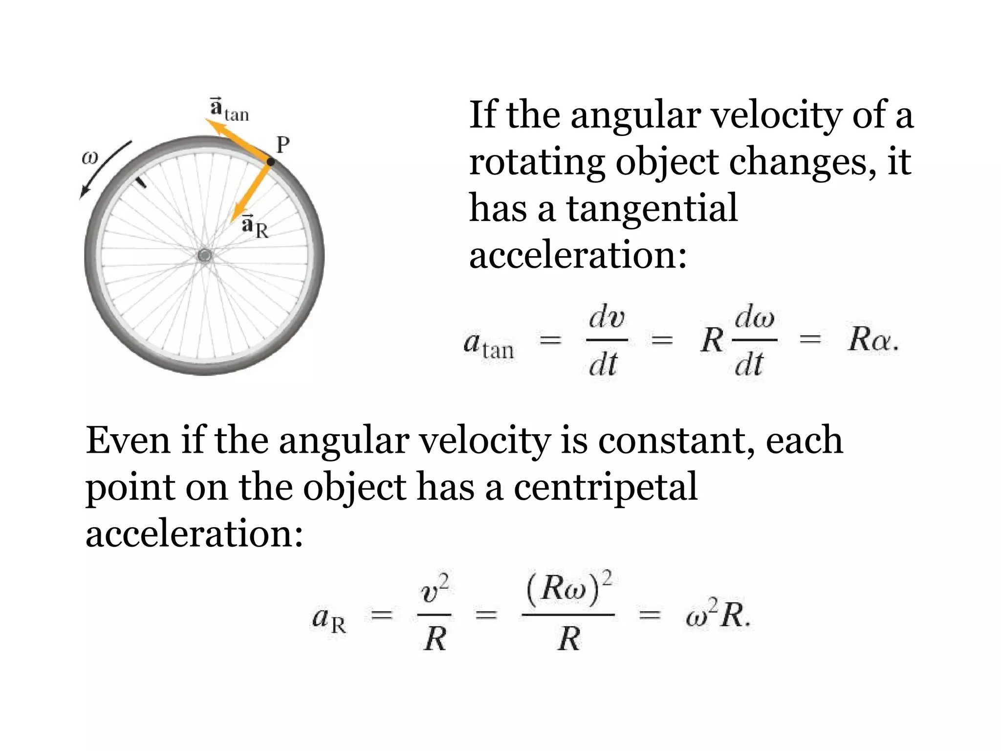 If the angular velocity of a rotating object changes, it has a tangential acceleration: Even if the angular velocity is constant, each point on the object has a centripetal acceleration: 
