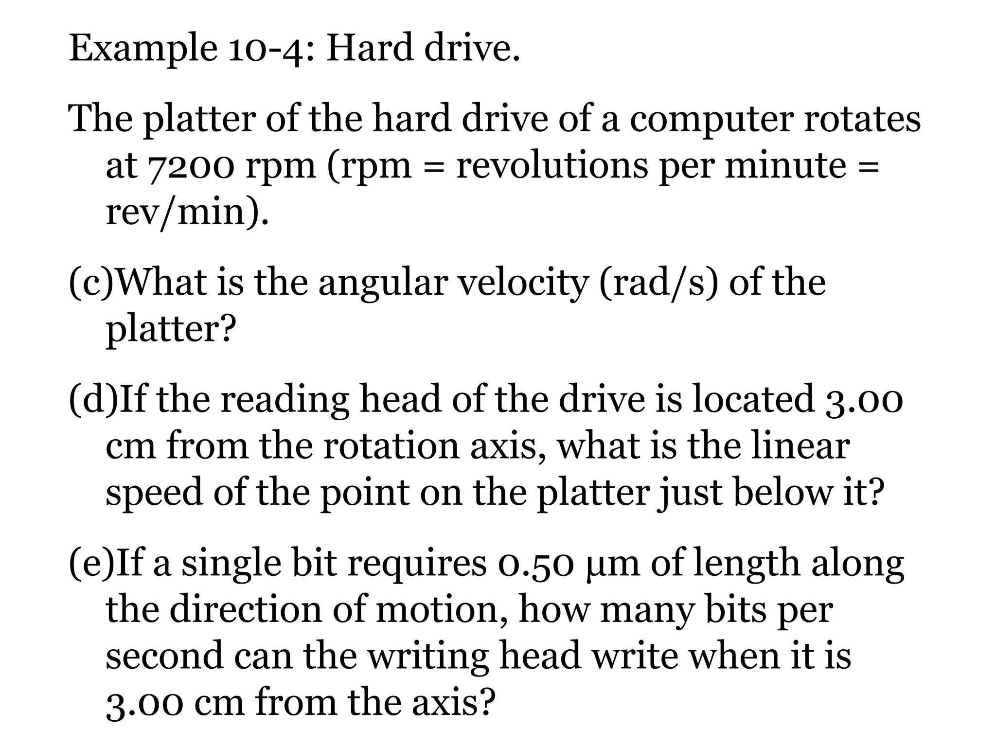Example 10-4: Hard drive. The platter of the hard drive of a computer rotates at 7200 rpm (rpm = revolutions per minute = rev/min).  What is the angular velocity (rad/s) of the platter?  If the reading head of the drive is located 3.00 cm from the rotation axis, what is the linear speed of the point on the platter just below it?  If a single bit requires 0.50  μ m  of length along the direction of motion, how many bits per second can the writing head write when it is 3.00 cm from the axis? 