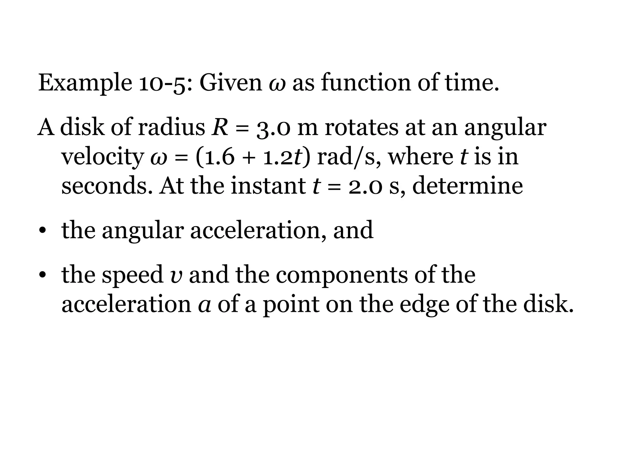 Example 10-5: Given  ω  as function of time. A disk of radius  R  = 3.0 m rotates at an angular velocity  ω  = (1.6 + 1.2 t ) rad/s, where  t  is in seconds. At the instant  t  = 2.0 s, determine  the angular acceleration, and  the speed  v  and the components of the acceleration  a  of a point on the edge of the disk. 