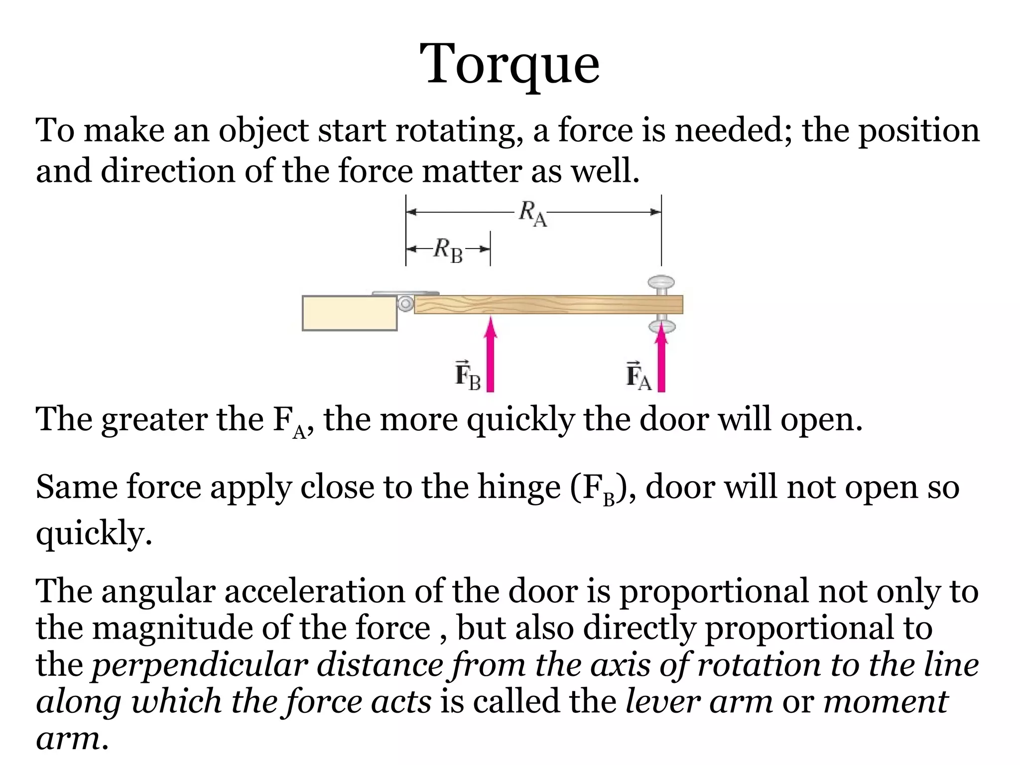 Torque To make an object start rotating, a force is needed; the position and direction of the force matter as well. The greater the F A , the more quickly the door will open. Same force apply close to the hinge (F B ), door will not open so quickly. The angular acceleration of the door is proportional not only to the magnitude of the force , but also directly proportional to the  perpendicular distance from the axis of rotation to the line along which the force acts  is called the  lever arm  or  moment arm . 