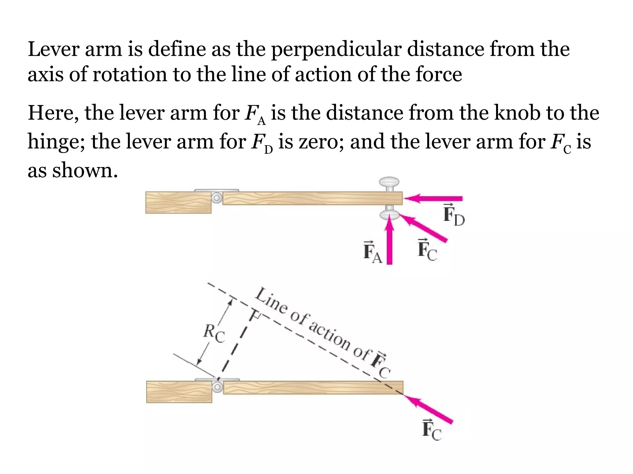 Lever arm is define as the perpendicular distance from the axis of rotation to the line of action of the force Here, the lever arm for  F A  is the distance from the knob to the hinge; the lever arm for  F D  is zero; and the lever arm for  F C  is as shown. 
