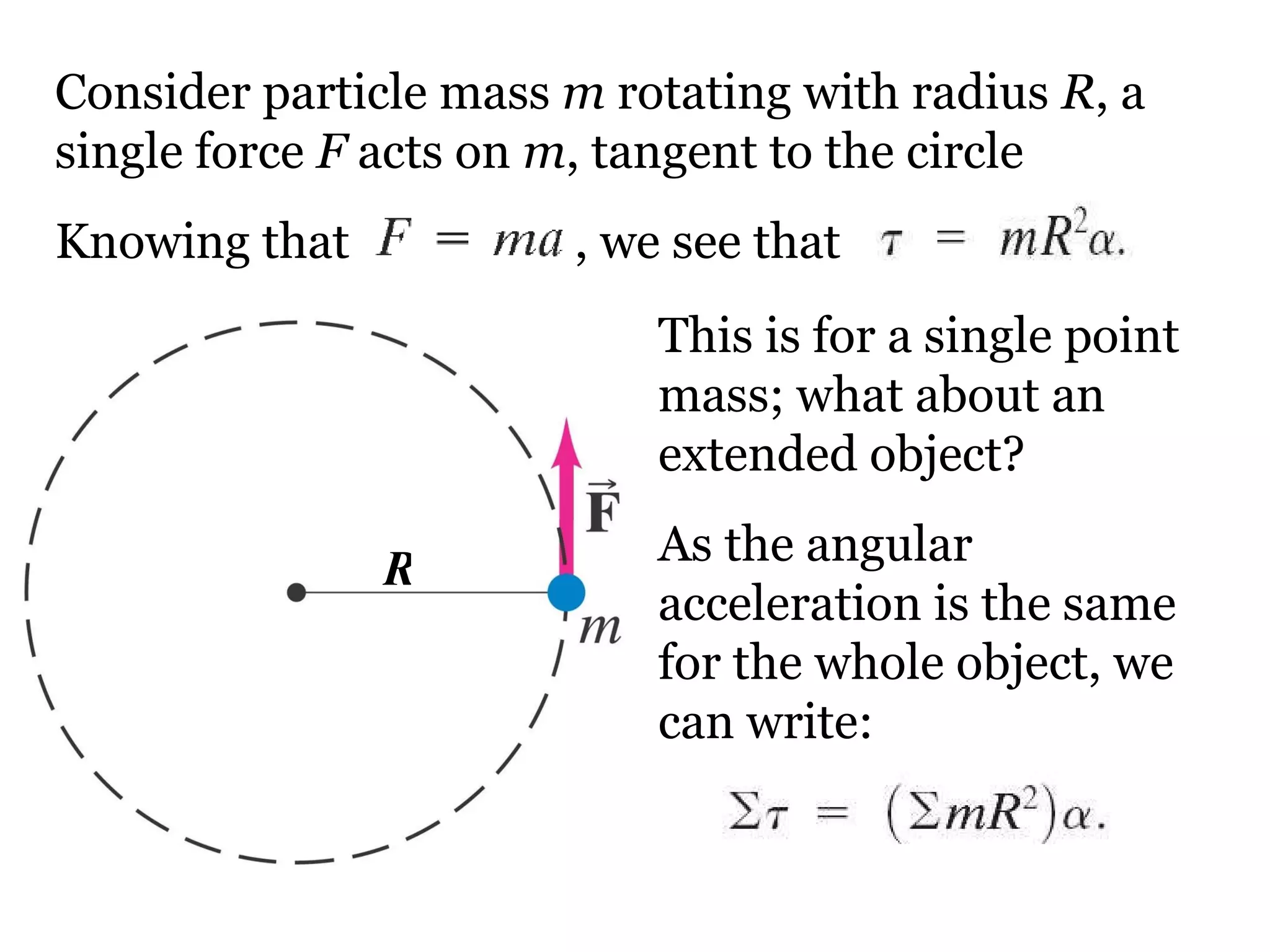 Consider particle mass  m  rotating with radius  R , a single force  F  acts on  m , tangent to the circle Knowing that     , we see that This is for a single point mass; what about an extended object? As the angular acceleration is the same for the whole object, we can write: R 