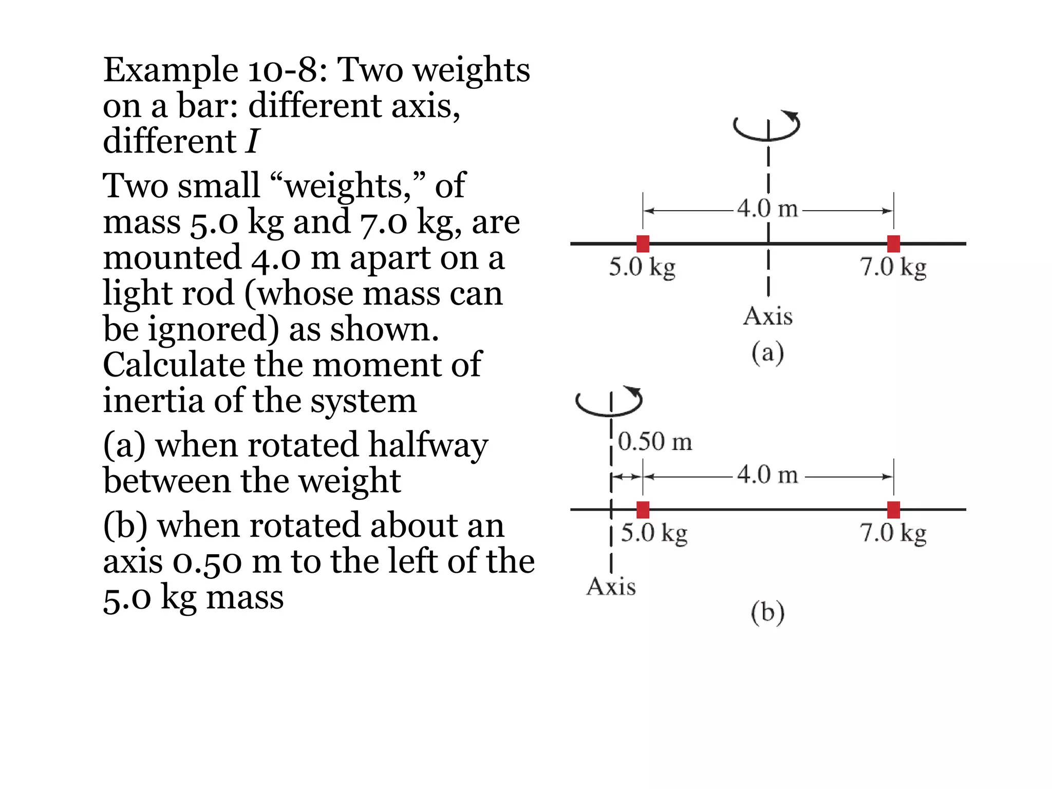 Example 10-8: Two weights on a bar: different axis, different  I Two small “weights,” of mass 5.0 kg and 7.0 kg, are mounted 4.0 m apart on a light rod (whose mass can be ignored) as shown. Calculate the moment of inertia of the system (a) when rotated halfway between the weight (b) when rotated about an axis 0.50 m to the left of the 5.0 kg mass 