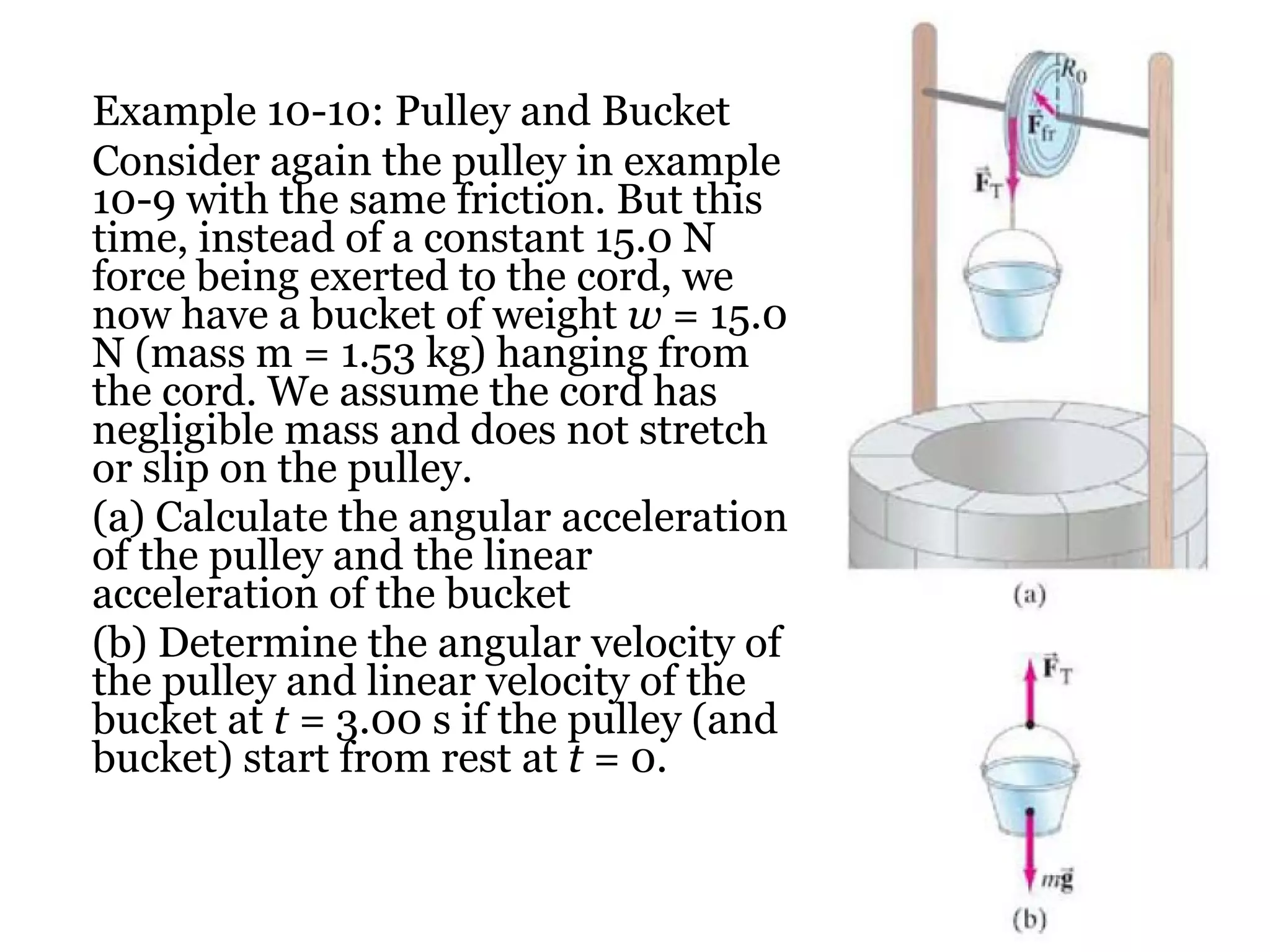 Example 10-10: Pulley and Bucket Consider again the pulley in example 10-9 with the same friction. But this time, instead of a constant 15.0 N force being exerted to the cord, we now have a bucket of weight  w  = 15.0 N (mass m = 1.53 kg) hanging from the cord. We assume the cord has negligible mass and does not stretch or slip on the pulley. (a) Calculate the angular acceleration of the pulley and the linear acceleration of the bucket (b) Determine the angular velocity of the pulley and linear velocity of the bucket at  t =  3.00 s if the pulley (and bucket) start from rest at  t =  0. 