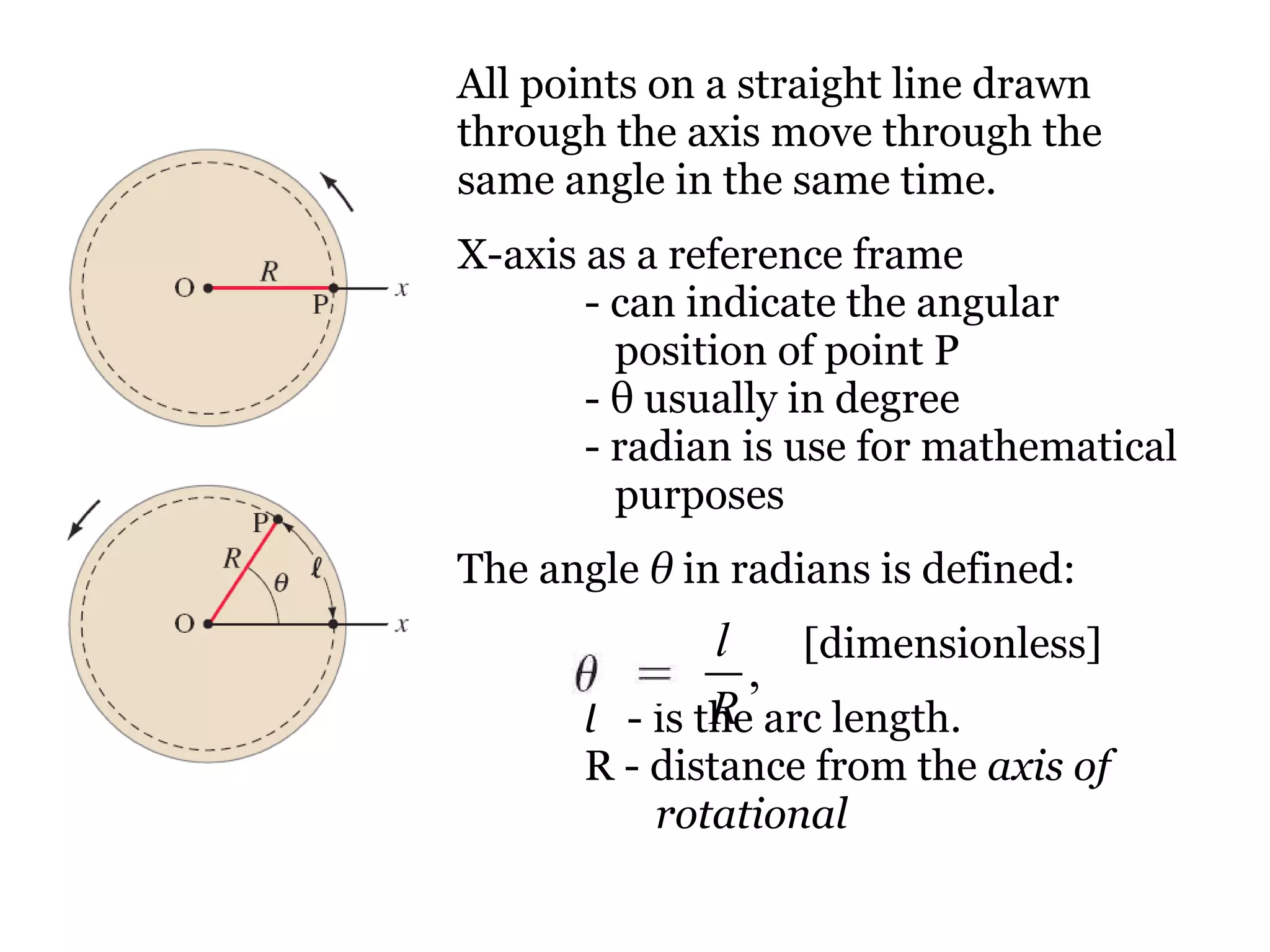 All points on a straight line drawn through the axis move through the same angle in the same time.  X-axis as a reference frame  - can indicate the angular    position of point P -  θ  usually in degree - radian is use for mathematical    purposes The angle  θ  in radians is defined: [dimensionless] l   - is the arc length. R - distance from the  axis of    rotational   